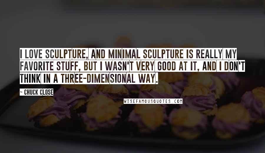 Chuck Close Quotes: I love sculpture, and minimal sculpture is really my favorite stuff, but I wasn't very good at it, and I don't think in a three-dimensional way.