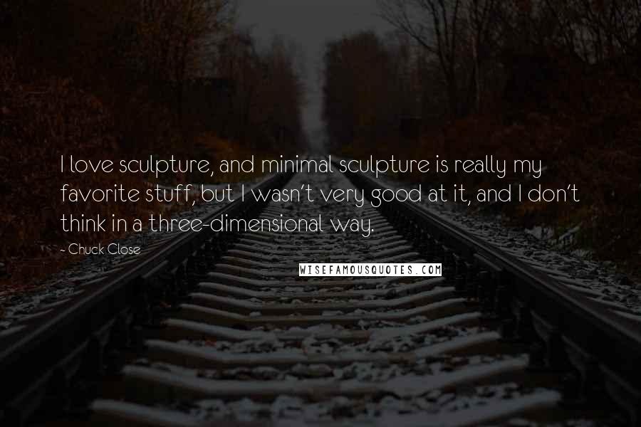 Chuck Close Quotes: I love sculpture, and minimal sculpture is really my favorite stuff, but I wasn't very good at it, and I don't think in a three-dimensional way.