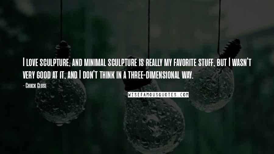 Chuck Close Quotes: I love sculpture, and minimal sculpture is really my favorite stuff, but I wasn't very good at it, and I don't think in a three-dimensional way.