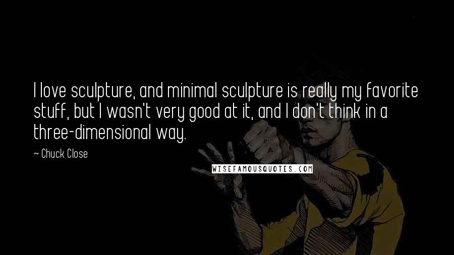 Chuck Close Quotes: I love sculpture, and minimal sculpture is really my favorite stuff, but I wasn't very good at it, and I don't think in a three-dimensional way.