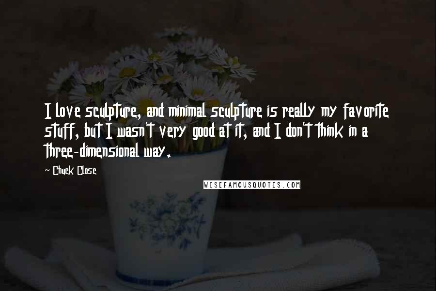 Chuck Close Quotes: I love sculpture, and minimal sculpture is really my favorite stuff, but I wasn't very good at it, and I don't think in a three-dimensional way.