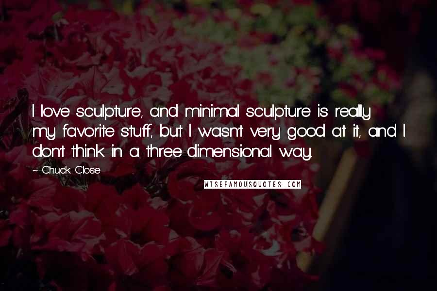 Chuck Close Quotes: I love sculpture, and minimal sculpture is really my favorite stuff, but I wasn't very good at it, and I don't think in a three-dimensional way.