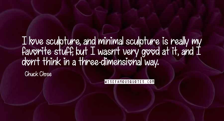 Chuck Close Quotes: I love sculpture, and minimal sculpture is really my favorite stuff, but I wasn't very good at it, and I don't think in a three-dimensional way.