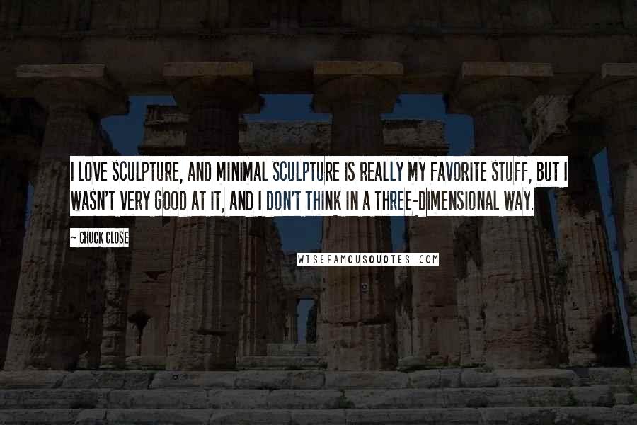 Chuck Close Quotes: I love sculpture, and minimal sculpture is really my favorite stuff, but I wasn't very good at it, and I don't think in a three-dimensional way.