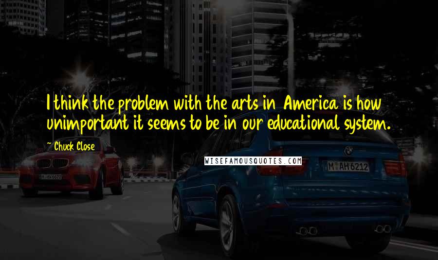 Chuck Close Quotes: I think the problem with the arts in America is how unimportant it seems to be in our educational system.