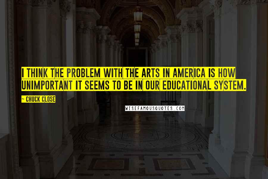 Chuck Close Quotes: I think the problem with the arts in America is how unimportant it seems to be in our educational system.