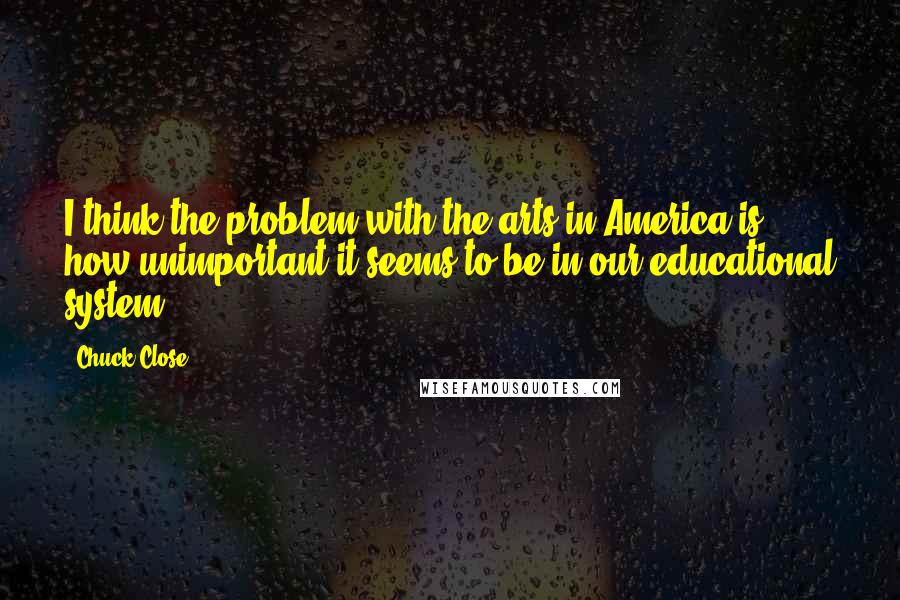 Chuck Close Quotes: I think the problem with the arts in America is how unimportant it seems to be in our educational system.