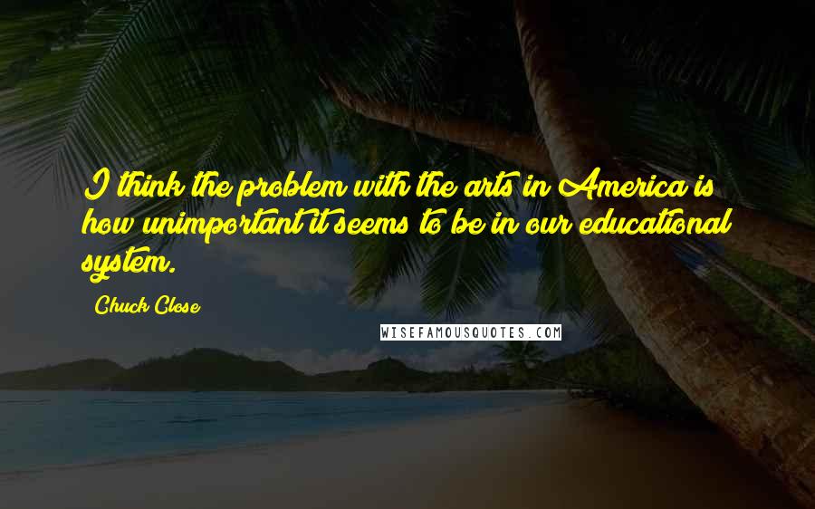 Chuck Close Quotes: I think the problem with the arts in America is how unimportant it seems to be in our educational system.