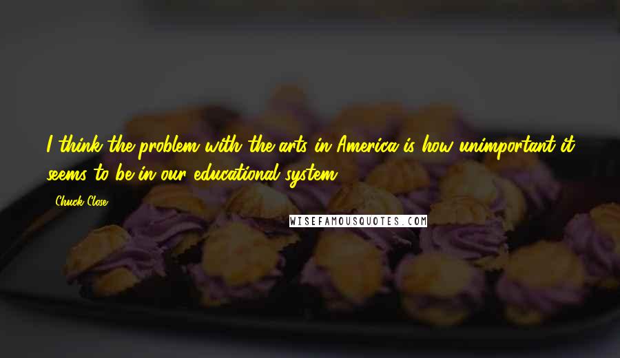 Chuck Close Quotes: I think the problem with the arts in America is how unimportant it seems to be in our educational system.