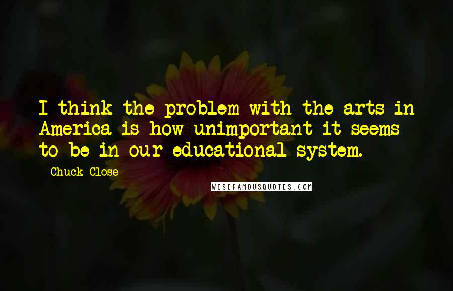 Chuck Close Quotes: I think the problem with the arts in America is how unimportant it seems to be in our educational system.