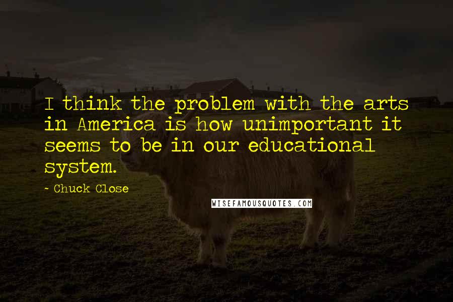 Chuck Close Quotes: I think the problem with the arts in America is how unimportant it seems to be in our educational system.