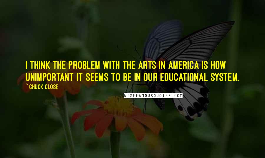 Chuck Close Quotes: I think the problem with the arts in America is how unimportant it seems to be in our educational system.