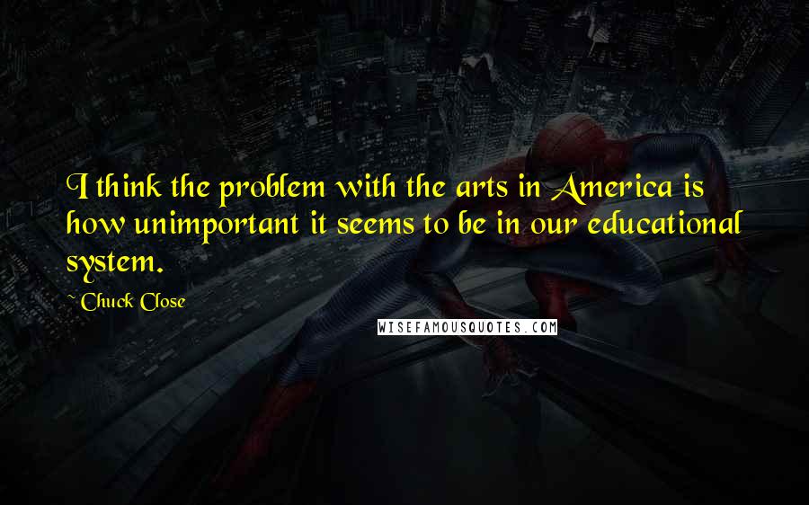 Chuck Close Quotes: I think the problem with the arts in America is how unimportant it seems to be in our educational system.