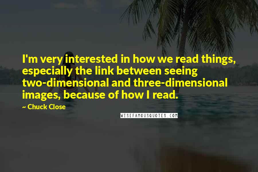 Chuck Close Quotes: I'm very interested in how we read things, especially the link between seeing two-dimensional and three-dimensional images, because of how I read.