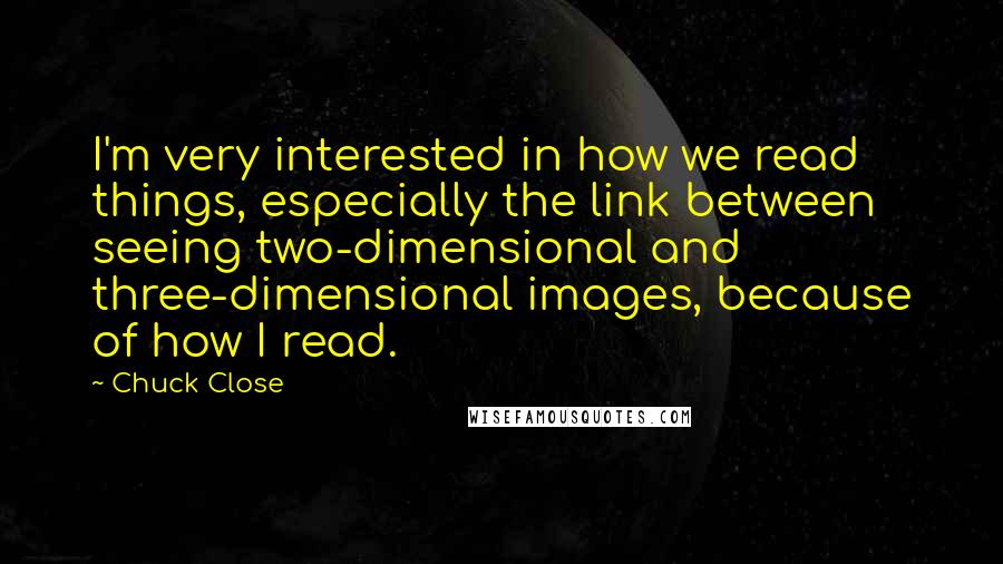 Chuck Close Quotes: I'm very interested in how we read things, especially the link between seeing two-dimensional and three-dimensional images, because of how I read.