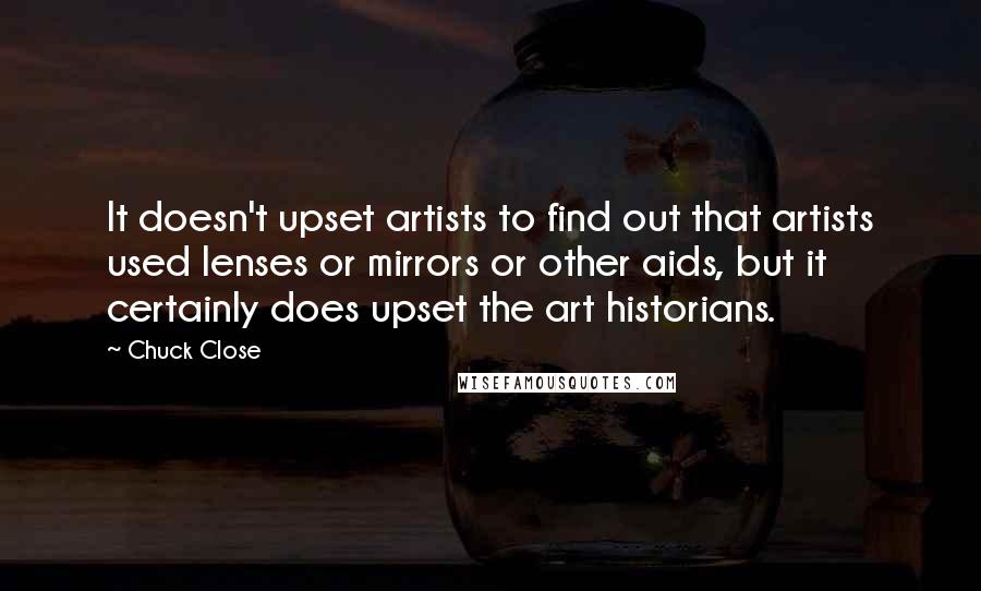 Chuck Close Quotes: It doesn't upset artists to find out that artists used lenses or mirrors or other aids, but it certainly does upset the art historians.