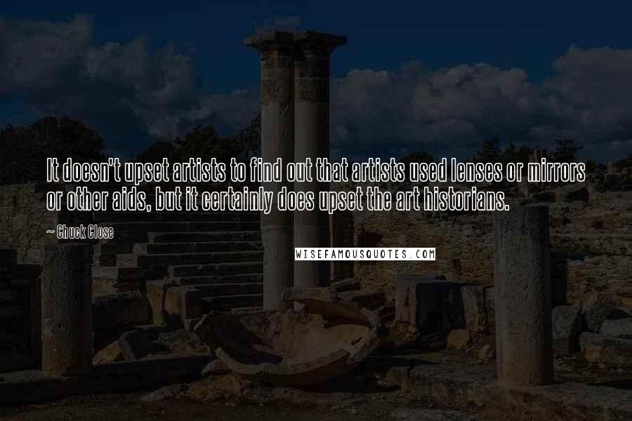 Chuck Close Quotes: It doesn't upset artists to find out that artists used lenses or mirrors or other aids, but it certainly does upset the art historians.