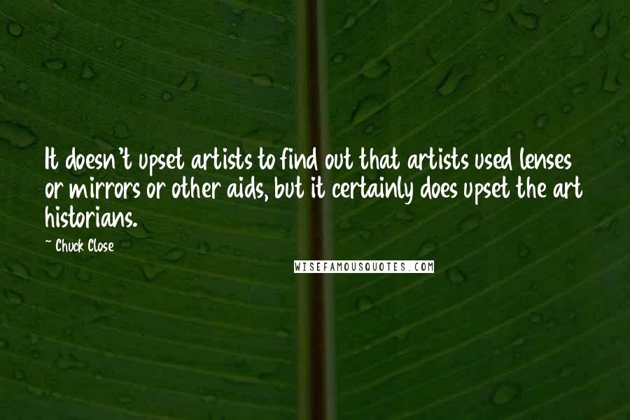 Chuck Close Quotes: It doesn't upset artists to find out that artists used lenses or mirrors or other aids, but it certainly does upset the art historians.