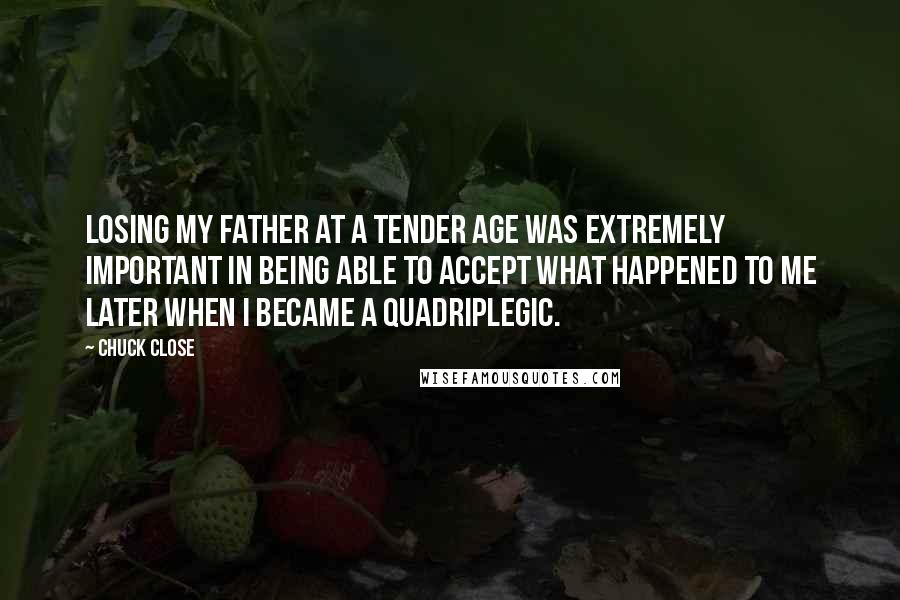 Chuck Close Quotes: Losing my father at a tender age was extremely important in being able to accept what happened to me later when I became a quadriplegic.