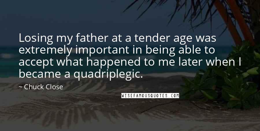 Chuck Close Quotes: Losing my father at a tender age was extremely important in being able to accept what happened to me later when I became a quadriplegic.