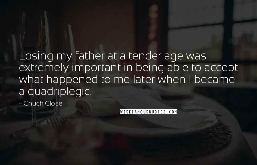 Chuck Close Quotes: Losing my father at a tender age was extremely important in being able to accept what happened to me later when I became a quadriplegic.