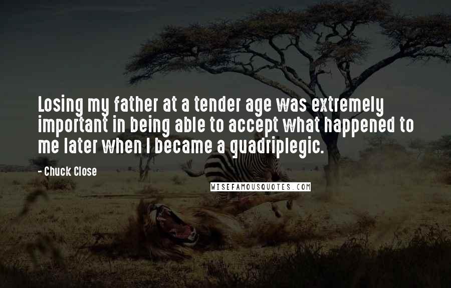 Chuck Close Quotes: Losing my father at a tender age was extremely important in being able to accept what happened to me later when I became a quadriplegic.