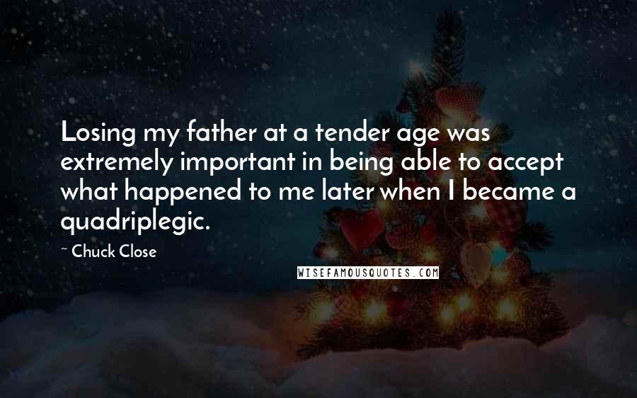 Chuck Close Quotes: Losing my father at a tender age was extremely important in being able to accept what happened to me later when I became a quadriplegic.