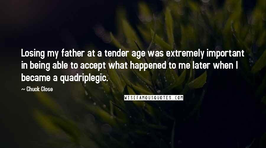 Chuck Close Quotes: Losing my father at a tender age was extremely important in being able to accept what happened to me later when I became a quadriplegic.