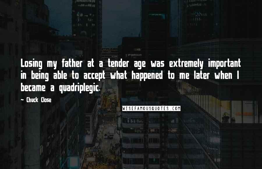 Chuck Close Quotes: Losing my father at a tender age was extremely important in being able to accept what happened to me later when I became a quadriplegic.