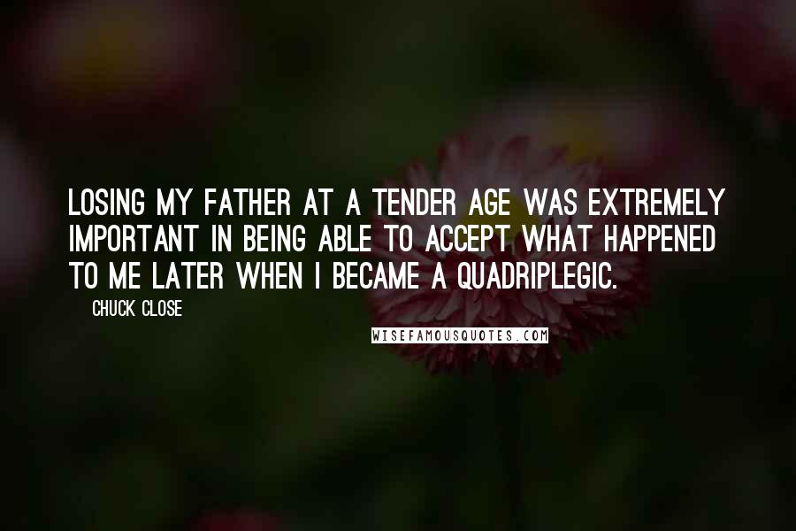 Chuck Close Quotes: Losing my father at a tender age was extremely important in being able to accept what happened to me later when I became a quadriplegic.