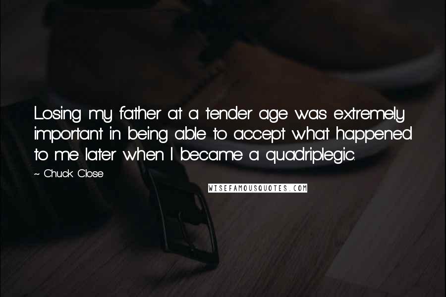 Chuck Close Quotes: Losing my father at a tender age was extremely important in being able to accept what happened to me later when I became a quadriplegic.