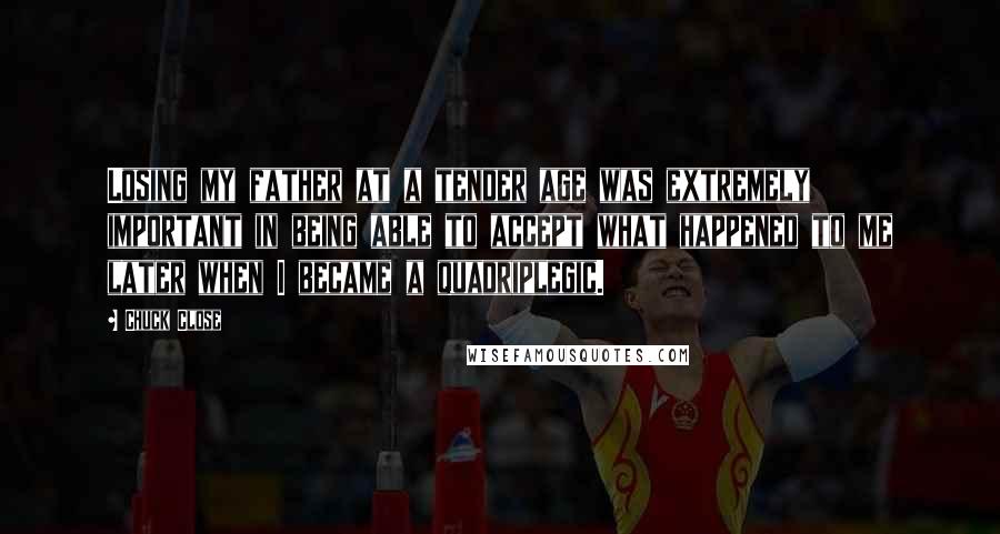 Chuck Close Quotes: Losing my father at a tender age was extremely important in being able to accept what happened to me later when I became a quadriplegic.