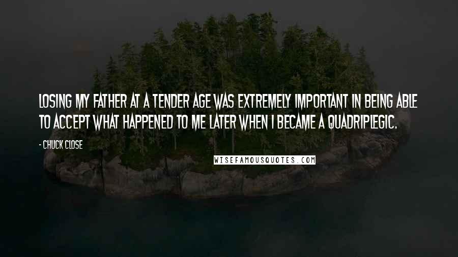 Chuck Close Quotes: Losing my father at a tender age was extremely important in being able to accept what happened to me later when I became a quadriplegic.