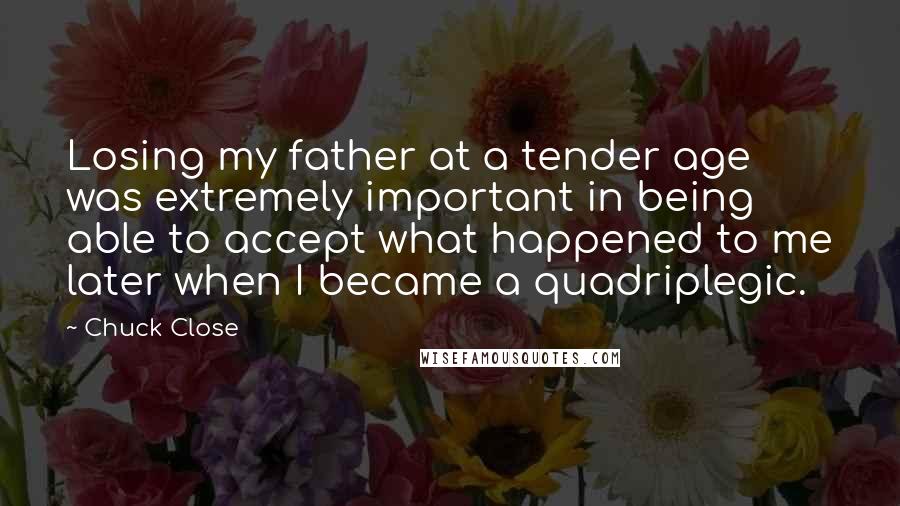 Chuck Close Quotes: Losing my father at a tender age was extremely important in being able to accept what happened to me later when I became a quadriplegic.