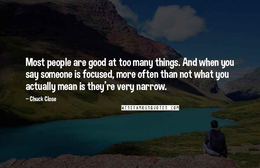 Chuck Close Quotes: Most people are good at too many things. And when you say someone is focused, more often than not what you actually mean is they're very narrow.