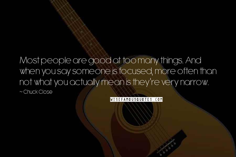 Chuck Close Quotes: Most people are good at too many things. And when you say someone is focused, more often than not what you actually mean is they're very narrow.