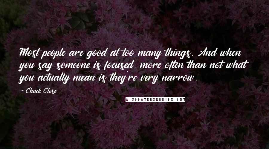 Chuck Close Quotes: Most people are good at too many things. And when you say someone is focused, more often than not what you actually mean is they're very narrow.