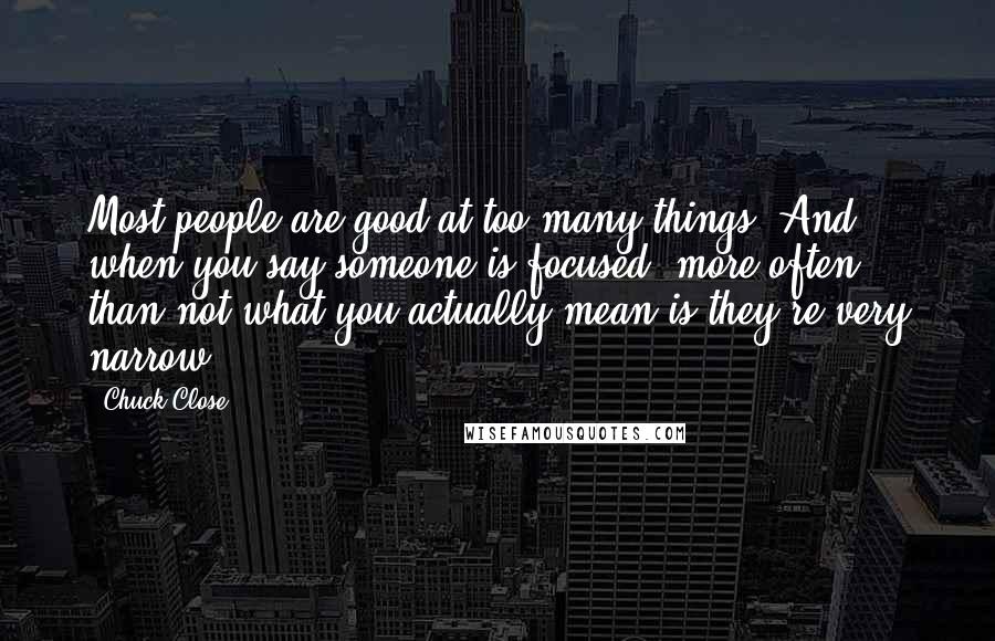 Chuck Close Quotes: Most people are good at too many things. And when you say someone is focused, more often than not what you actually mean is they're very narrow.