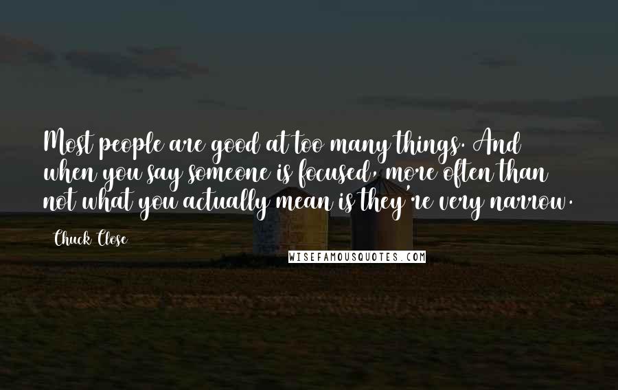 Chuck Close Quotes: Most people are good at too many things. And when you say someone is focused, more often than not what you actually mean is they're very narrow.