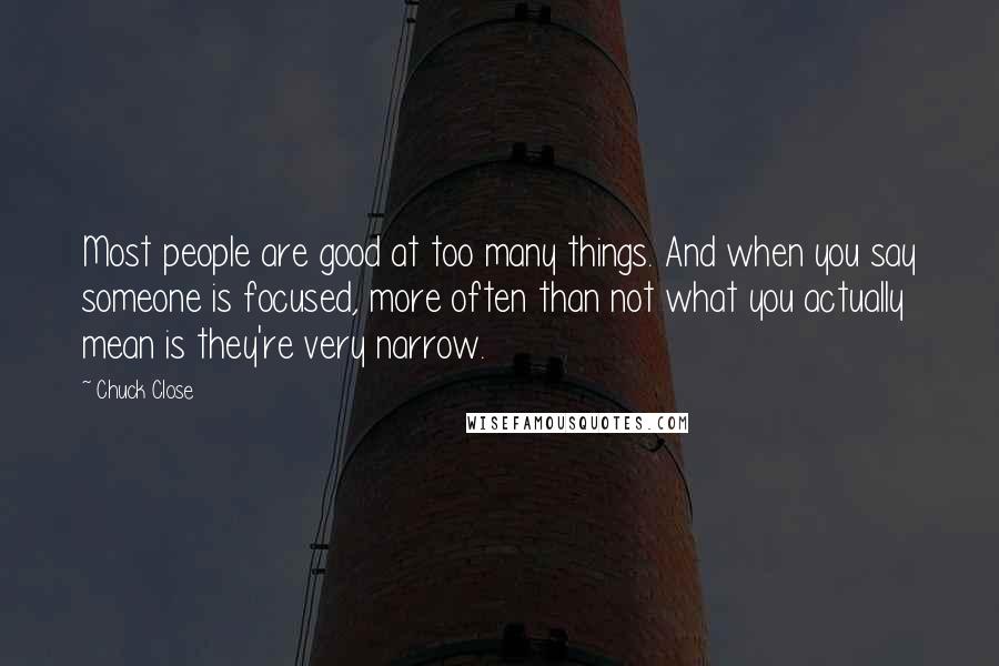 Chuck Close Quotes: Most people are good at too many things. And when you say someone is focused, more often than not what you actually mean is they're very narrow.