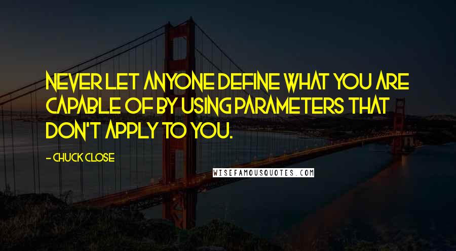 Chuck Close Quotes: Never let anyone define what you are capable of by using parameters that don't apply to you.