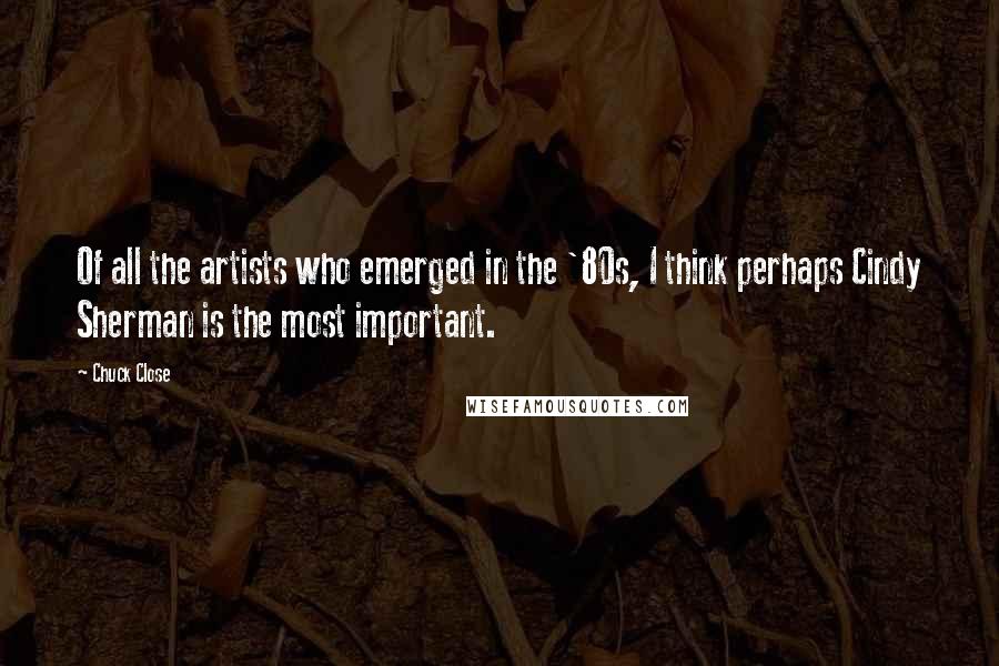 Chuck Close Quotes: Of all the artists who emerged in the '80s, I think perhaps Cindy Sherman is the most important.