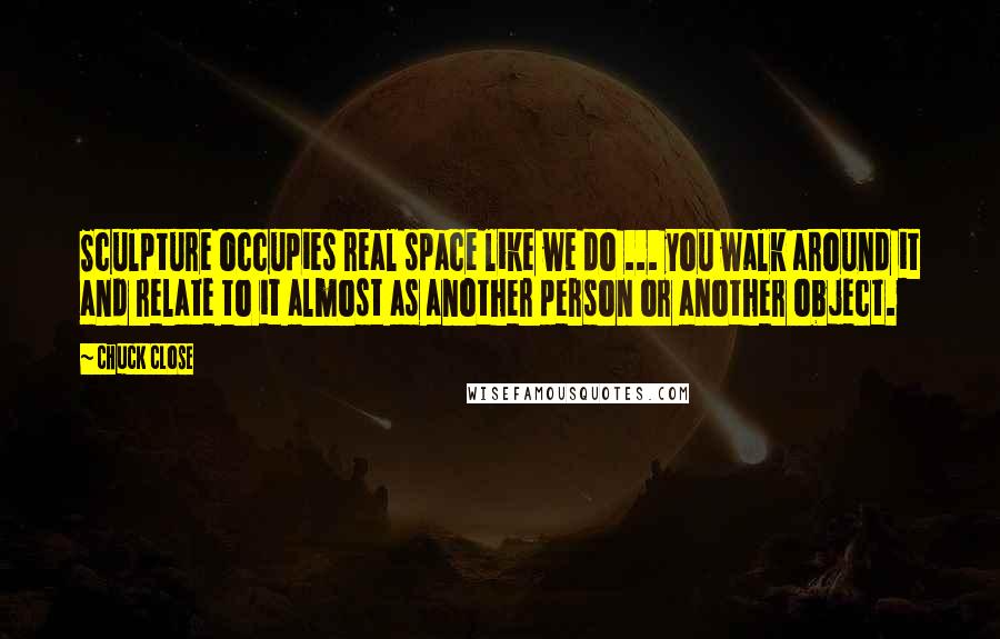 Chuck Close Quotes: Sculpture occupies real space like we do ... you walk around it and relate to it almost as another person or another object.