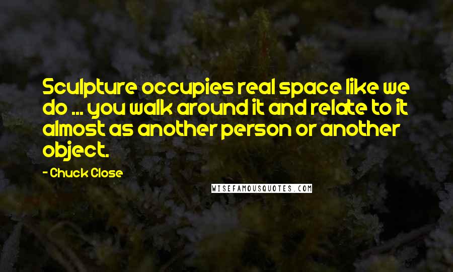 Chuck Close Quotes: Sculpture occupies real space like we do ... you walk around it and relate to it almost as another person or another object.
