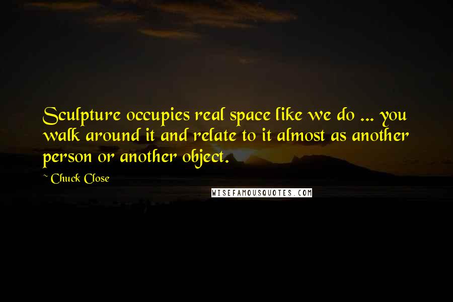 Chuck Close Quotes: Sculpture occupies real space like we do ... you walk around it and relate to it almost as another person or another object.