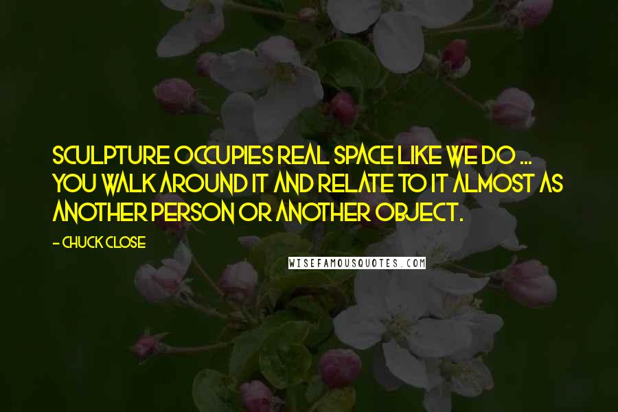 Chuck Close Quotes: Sculpture occupies real space like we do ... you walk around it and relate to it almost as another person or another object.