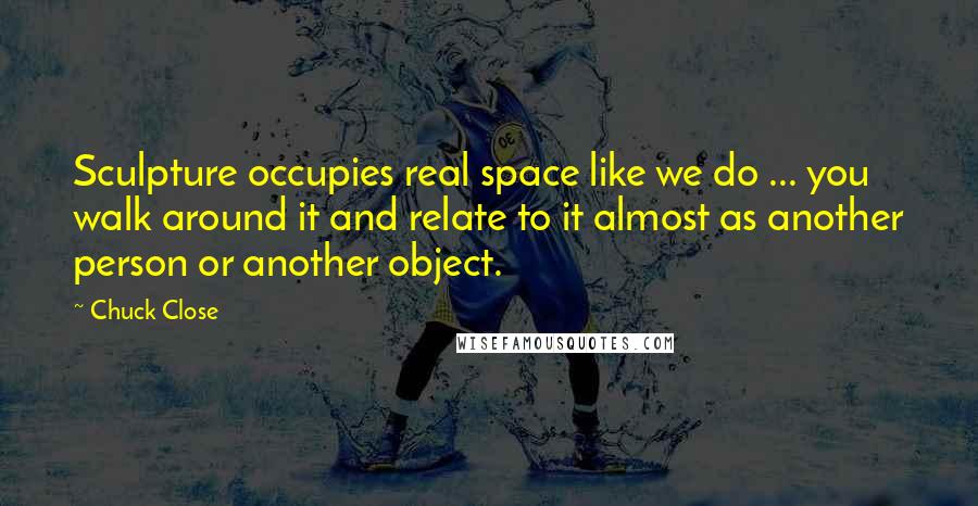 Chuck Close Quotes: Sculpture occupies real space like we do ... you walk around it and relate to it almost as another person or another object.