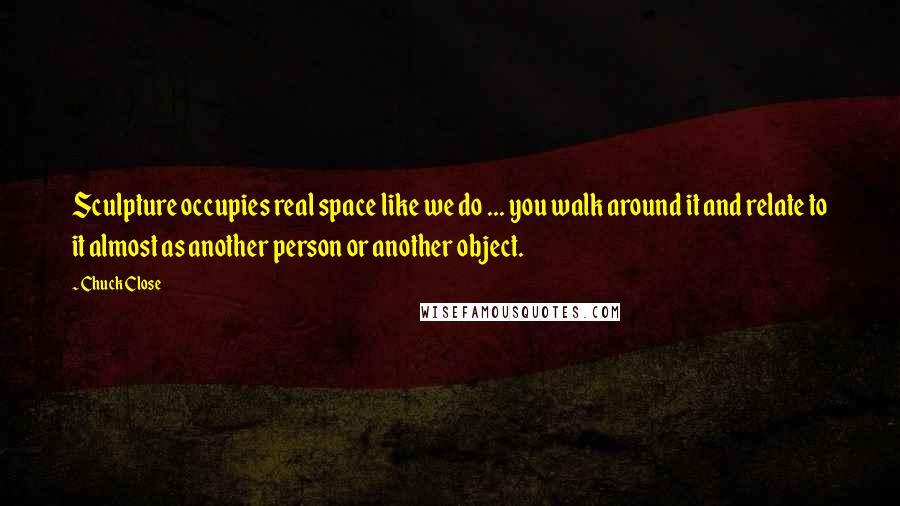 Chuck Close Quotes: Sculpture occupies real space like we do ... you walk around it and relate to it almost as another person or another object.