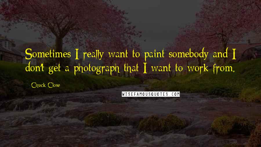 Chuck Close Quotes: Sometimes I really want to paint somebody and I don't get a photograph that I want to work from.