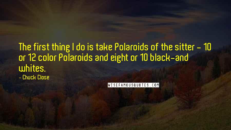 Chuck Close Quotes: The first thing I do is take Polaroids of the sitter - 10 or 12 color Polaroids and eight or 10 black-and whites.